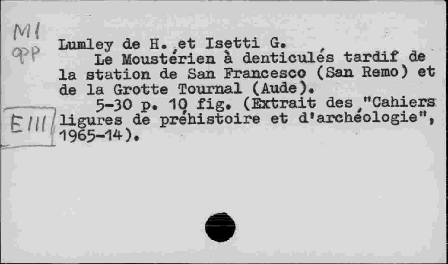 ﻿Ml
Lumley de H. ,et Isetti G. t
Le Mousterien à denticules tardif de la station de San Francesco (San Remo) et de la Grotte Tournai (Aude).
5-30 p. 10 fig. (Extrait des/’Cahiers t~ 111 ligures de préhistoire et d* archéologie”, 1965-14).